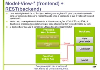 Programação para Internet
Prof. Flávio de Oliveira Silva, Ph.D.
Model-View-* (frontend) +
REST(backend)
 Uma estratégia é utilizar no Frontend web alguma engine MV* para preparar o conteúdo
para ser exibido no browser e realizar ligação entre o backend e o que é visto no Frontend
pelo usuário
 Neste caso uma representação neutra e livre de marcações HTML/CSS, o JSON, é
devolvida e processada corretamente por cada plataforma de Frontend (mobile ou web)
 O backend por sua vez é construído utilizando a abordagem REST
207
Controller
Model
View
json only
FrontEnd
Mobile App
Backend
MV* Engine
(VUE)
Frontend
Web Browser
VIEW (HTML, CSS, JS)
{json}
{json}
 