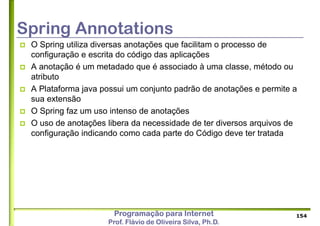 Programação para Internet
Prof. Flávio de Oliveira Silva, Ph.D.
Spring Annotations
 O Spring utiliza diversas anotações que facilitam o processo de
configuração e escrita do código das aplicações
 A anotação é um metadado que é associado à uma classe, método ou
atributo
 A Plataforma java possui um conjunto padrão de anotações e permite a
sua extensão
 O Spring faz um uso intenso de anotações
 O uso de anotações libera da necessidade de ter diversos arquivos de
configuração indicando como cada parte do Código deve ter tratada
154
 