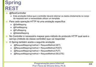Programação para Internet
Prof. Flávio de Oliveira Silva, Ph.D.
Spring
REST
 @RestController
 Esta anotação indica que o controller deverá retornar os dados diretamente no corpo
da resposta sem a necessidade utilizar um template
 Para cada operação HTTP há uma anotação específica
 @GetMapping
 @PostMapping
 @PutMapping
 @DeleteMapping
 No Controller é necessário mapear para método do protocolo HTTP qual será o
serviço (método da classe controller) que vai responder
 O Spring também aceita a seguinte anotação
 @RequestMapping(method = RequestMethod.GET)
 @RequestMapping(method = RequestMethod.POST)
 @RequestMapping(method = RequestMethod.PUT)
 @RequestMapping(method = RequestMethod.DELETE)
210
 