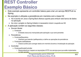 Programação para Internet
Prof. Flávio de Oliveira Silva, Ph.D.
REST Controller
Exemplo Básico
 Este exemplo apresenta um controller básico para criar um serviço RESTFull no
Spring
 No exemplo é utilizada a persistência em memória com a base H2
 H2 é escrito em Java e Spring Boot oferece suporte para embutir este banco de dados
na aplicação
 Ao criar o projeto no Spring Initializr é necessário incluir o suporte ao H2
 A aplicação contém as seguintes classes:
 Domain Model
 Employee
 Entidade (resource) manipulada pela aplicação e que será persistida
 Persistência
 EmployeeRepository
 Interface que estende JpaRepository e define as operações de persistência
 EmployeeLoadDatabase
 Classe auxiliar para carregar dados em memória durante a inicialização da aplicação
 Controller
 EmployeeSimpleController
 Responsável por mapear as requisições HTTP nos serviços java que estão implantados
no lado servidor
211
 