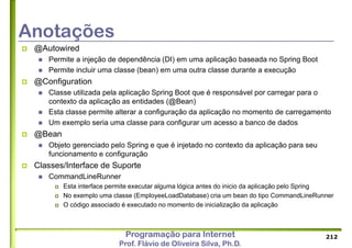 Programação para Internet
Prof. Flávio de Oliveira Silva, Ph.D.
Anotações
 @Autowired
 Permite a injeção de dependência (DI) em uma aplicação baseada no Spring Boot
 Permite incluir uma classe (bean) em uma outra classe durante a execução
 @Configuration
 Classe utilizada pela aplicação Spring Boot que é responsável por carregar para o
contexto da aplicação as entidades (@Bean)
 Esta classe permite alterar a configuração da aplicação no momento de carregamento
 Um exemplo seria uma classe para configurar um acesso a banco de dados
 @Bean
 Objeto gerenciado pelo Spring e que é injetado no contexto da aplicação para seu
funcionamento e configuração
 Classes/Interface de Suporte
 CommandLineRunner
 Esta interface permite executar alguma lógica antes do inicio da aplicação pelo Spring
 No exemplo uma classe (EmployeeLoadDatabase) cria um bean do tipo CommandLineRunner
 O código associado é executado no momento de inicialização da aplicação
212
 