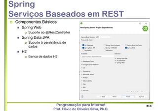 Programação para Internet
Prof. Flávio de Oliveira Silva, Ph.D.
Spring
Serviços Baseados em REST
 Componentes Básicos
 Spring Web
 Suporte ao @RestController
 Spring Data JPA
 Suporte à persistência de
dados
 H2
 Banco de dados H2
213
 