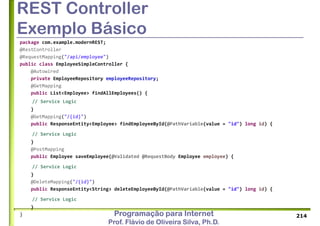 Programação para Internet
Prof. Flávio de Oliveira Silva, Ph.D.
REST Controller
Exemplo Básico
package com.example.modernREST;
@RestController
@RequestMapping("/api/employee")
public class EmployeeSimpleController {
@Autowired
private EmployeeRepository employeeRepository;
@GetMapping
public List<Employee> findAllEmployees() {
// Service Logic
}
@GetMapping("/{id}")
public ResponseEntity<Employee> findEmployeeById(@PathVariable(value = "id") long id) {
// Service Logic
}
@PostMapping
public Employee saveEmployee(@Validated @RequestBody Employee employee) {
// Service Logic
}
@DeleteMapping("/{id}")
public ResponseEntity<String> deleteEmployeeById(@PathVariable(value = "id") long id) {
// Service Logic
}
} 214
 