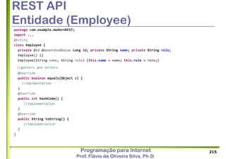 Programação para Internet
Prof. Flávio de Oliveira Silva, Ph.D.
REST API
Entidade (Employee)
package com.example.modernREST;
import ...
@Entity
class Employee {
private @Id @GeneratedValue Long id; private String name; private String role;
Employee() {}
Employee(String name, String role) {this.name = name; this.role = role;}
//getters and setters
@Override
public boolean equals(Object o) {
//implmentation
}
@Override
public int hashCode() {
//implementation
}
@Override
public String toString() {
//implementation
}
}
215
 
