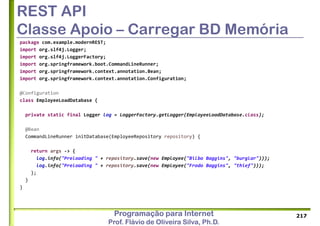 Programação para Internet
Prof. Flávio de Oliveira Silva, Ph.D.
REST API
Classe Apoio – Carregar BD Memória
package com.example.modernREST;
import org.slf4j.Logger;
import org.slf4j.LoggerFactory;
import org.springframework.boot.CommandLineRunner;
import org.springframework.context.annotation.Bean;
import org.springframework.context.annotation.Configuration;
@Configuration
class EmployeeLoadDatabase {
private static final Logger log = LoggerFactory.getLogger(EmployeeLoadDatabase.class);
@Bean
CommandLineRunner initDatabase(EmployeeRepository repository) {
return args -> {
log.info("Preloading " + repository.save(new Employee("Bilbo Baggins", "burglar")));
log.info("Preloading " + repository.save(new Employee("Frodo Baggins", "thief")));
};
}
}
217
 