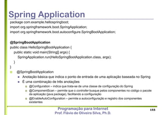 Programação para Internet
Prof. Flávio de Oliveira Silva, Ph.D.
Spring Application
155
package com.example.hellospringboot;
import org.springframework.boot.SpringApplication;
import org.springframework.boot.autoconfigure.SpringBootApplication;
@SpringBootApplication
public class HelloSpringBootApplication {
public static void main(String[] args) {
SpringApplication.run(HelloSpringBootApplication.class, args);
}
}
 @SpringBootApplication
 Anotação básica que indica o ponto de entrada de uma aplicação baseada no Spring
 É uma combinação de três anotações
 @Configuration – indica que trata-se de uma classe de configuração do Spring
 @ComponentScan – permite que o controller busque pelos componentes no código o pacote
da aplicação (java package), facilitando a configuração
 @EnableAutoConfiguration – permite a autoconfiguração e registro dos componentes
existentes
 