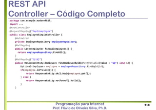 Programação para Internet
Prof. Flávio de Oliveira Silva, Ph.D.
REST API
Controller – Código Completo
package com.example.modernREST;
import ...
@RestController
@RequestMapping("/api/employee")
public class EmployeeSimpleController {
@Autowired
private EmployeeRepository employeeRepository;
@GetMapping
public List<Employee> findAllEmployees() {
return employeeRepository.findAll();
}
@GetMapping("/{id}")
public ResponseEntity<Employee> findEmployeeById(@PathVariable(value = "id") long id) {
Optional<Employee> employee = employeeRepository.findById(id);
if(employee.isPresent()) {
return ResponseEntity.ok().body(employee.get());
} else {
return ResponseEntity.notFound().build();
}
}
218
 