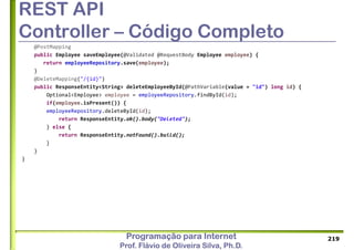 Programação para Internet
Prof. Flávio de Oliveira Silva, Ph.D.
REST API
Controller – Código Completo
@PostMapping
public Employee saveEmployee(@Validated @RequestBody Employee employee) {
return employeeRepository.save(employee);
}
@DeleteMapping("/{id}")
public ResponseEntity<String> deleteEmployeeById(@PathVariable(value = "id") long id) {
Optional<Employee> employee = employeeRepository.findById(id);
if(employee.isPresent()) {
employeeRepository.deleteById(id);
return ResponseEntity.ok().body("Deleted");
} else {
return ResponseEntity.notFound().build();
}
}
}
219
 