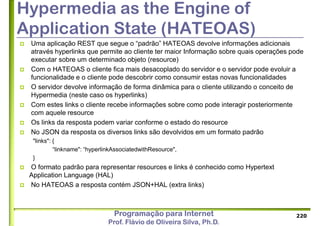 Programação para Internet
Prof. Flávio de Oliveira Silva, Ph.D.
Hypermedia as the Engine of
Application State (HATEOAS)
 Uma aplicação REST que segue o “padrão” HATEOAS devolve informações adicionais
através hyperlinks que permite ao cliente ter maior Informação sobre quais operações pode
executar sobre um determinado objeto (resource)
 Com o HATEOAS o cliente fica mais desacoplado do servidor e o servidor pode evoluir a
funcionalidade e o cliente pode descobrir como consumir estas novas funcionalidades
 O servidor devolve informação de forma dinâmica para o cliente utilizando o conceito de
Hypermedia (neste caso os hyperlinks)
 Com estes links o cliente recebe informações sobre como pode interagir posteriormente
com aquele resource
 Os links da resposta podem variar conforme o estado do resource
 No JSON da resposta os diversos links são devolvidos em um formato padrão
"links": {
“linkname": “hyperlinkAssociatedwithResource",
}
 O formato padrão para representar resources e links é conhecido como Hypertext
Application Language (HAL)
 No HATEOAS a resposta contém JSON+HAL (extra links)
220
 