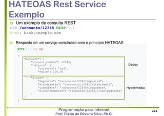 Programação para Internet
Prof. Flávio de Oliveira Silva, Ph.D.
HTTP/1.1 200 OK
{
"account": {
"account_number": 12345,
"balance": {
"currency": "usd",
"value": 100.00
},
"links": {
"deposits": "/accounts/12345/deposits",
"withdrawals": "/accounts/12345/withdrawals",
"transfers": "/accounts/12345/transfers",
"close-requests": "/accounts/12345/close-requests"
}
}
}
HATEOAS Rest Service
Exemplo
 Um exemplo de consulta REST
GET /accounts/12345 HTTP/1.1
Host: bank.example.com
 Resposta de um serviço construído com o princípio HATEOAS
221
Dados
Hypermedia
 