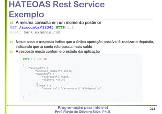 Programação para Internet
Prof. Flávio de Oliveira Silva, Ph.D.
HATEOAS Rest Service
Exemplo
 A mesma consulta em um momento posterior
GET /accounts/12345 HTTP/1.1
Host: bank.example.com
 Neste caso a resposta indica que a única operação possível é realizar o depósito,
indicando que a conta não possui mais saldo
 A resposta muda conforme o estado da aplicação
222
HTTP/1.1 200 OK
{
"account": {
"account_number": 12345,
"balance": {
"currency": "usd",
"value": -25.00
},
"links": {
"deposits": "/accounts/12345/deposits"
}
}
}
 