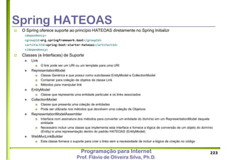 Programação para Internet
Prof. Flávio de Oliveira Silva, Ph.D.
Spring HATEOAS
 O Spring oferece suporte ao princípio HATEOAS diretamente no Spring Initializr
<dependency>
<groupId>org.springframework.boot</groupId>
<artifactId>spring-boot-starter-hateoas</artifactId>
</dependency>
 Classes (e Interfaces) de Suporte
 Link
 O link pode ser um URI ou um template para uma URI
 RepresentationModel
 Classe Genérica e que possui como subclasses EntityModel e CollectionModel
 Container para coleção de objetos da classe Link
 Métodos para manipular link
 EntityModel
 Classe que representa uma entidade particular e os links associados
 CollectionModel
 Classe que presenta uma coleção de entidades
 Pode ser utilizada nos métodos que devolvem uma coleção de Objetvos
 RepresentationModelAssembler
 Interface com assinatura dos métodos para converter um entidade do domínio em um RepresentationModel daquela
entidade
 Necessário incluir uma classe que implementa esta interface e fornece a lógica de conversão de um objeto do domínio
(Entity) e uma representação dentro do padrão HATEOAS (EntityModel)
 WebMvcLinkBuilder
 Esta classe fornece o suporte para criar o links sem a necessidade de incluir a lógica de criação no código
223
 