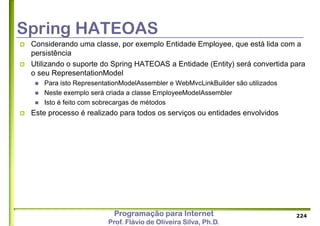 Programação para Internet
Prof. Flávio de Oliveira Silva, Ph.D.
Spring HATEOAS
 Considerando uma classe, por exemplo Entidade Employee, que está lida com a
persistência
 Utilizando o suporte do Spring HATEOAS a Entidade (Entity) será convertida para
o seu RepresentationModel
 Para isto RepresentationModelAssembler e WebMvcLinkBuilder são utilizados
 Neste exemplo será criada a classe EmployeeModelAssembler
 Isto é feito com sobrecargas de métodos
 Este processo é realizado para todos os serviços ou entidades envolvidos
224
 