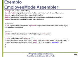Programação para Internet
Prof. Flávio de Oliveira Silva, Ph.D.
Exemplo
EmployeeModelAssembler
package com.example.modernREST;
import static org.springframework.hateoas.server.mvc.WebMvcLinkBuilder.*;
import org.springframework.hateoas.EntityModel;
import org.springframework.hateoas.server.RepresentationModelAssembler;
import org.springframework.stereotype.Component;
@Component
class EmployeeModelAssembler implements RepresentationModelAssembler<Employee,
EntityModel<Employee>> {
@Override
public EntityModel<Employee> toModel(Employee employee) {
return EntityModel.of(employee, //
linkTo(methodOn(EmployeeController.class).one(employee.getId())).withSelfRel(),
linkTo(methodOn(EmployeeController.class).all()).withRel("employees"));
}
}
225
 