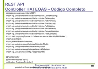 Programação para Internet
Prof. Flávio de Oliveira Silva, Ph.D.
REST API
Controller HATEOAS – Código Completo
package com.example.modernREST;
import org.springframework.web.bind.annotation.DeleteMapping;
import org.springframework.web.bind.annotation.GetMapping;
import org.springframework.web.bind.annotation.PathVariable;
import org.springframework.web.bind.annotation.PostMapping;
import org.springframework.web.bind.annotation.PutMapping;
import org.springframework.web.bind.annotation.RequestBody;
import org.springframework.web.bind.annotation.RequestMapping;
import org.springframework.web.bind.annotation.RestController;
import static org.springframework.hateoas.server.mvc.WebMvcLinkBuilder.*;
import java.util.List;
import java.util.stream.Collectors;
import org.springframework.hateoas.CollectionModel;
import org.springframework.hateoas.EntityModel;
import org.springframework.hateoas.IanaLinkRelations;
import org.springframework.http.ResponseEntity;
@RestController
@RequestMapping("/api2")
public class EmployeeController {
private final EmployeeRepository repository;
226
 