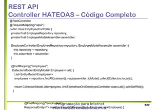 Programação para Internet
Prof. Flávio de Oliveira Silva, Ph.D.
REST API
Controller HATEOAS – Código Completo
@RestController
@RequestMapping("/api2")
public class EmployeeController {
private final EmployeeRepository repository;
private final EmployeeModelAssembler assembler;
EmployeeController(EmployeeRepository repository, EmployeeModelAssembler assembler) {
this.repository = repository;
this.assembler = assembler;
}
@GetMapping("/employees")
CollectionModel<EntityModel<Employee>> all() {
List<EntityModel<Employee>>
employees = repository.findAll().stream().map(assembler::toModel).collect(Collectors.toList());
return CollectionModel.of(employees, linkTo(methodOn(EmployeeController.class).all()).withSelfRel());
}
@PostMapping("/employees")
ResponseEntity<?> newEmployee(@RequestBody Employee newEmployee) {
227
 