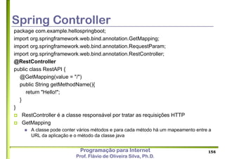 Programação para Internet
Prof. Flávio de Oliveira Silva, Ph.D.
Spring Controller
package com.example.hellospringboot;
import org.springframework.web.bind.annotation.GetMapping;
import org.springframework.web.bind.annotation.RequestParam;
import org.springframework.web.bind.annotation.RestController;
@RestController
public class RestAPI {
@GetMapping(value = "/")
public String getMethodName(){
return "Hello!";
}
}
 RestController é a classe responsável por tratar as requisições HTTP
 GetMapping
 A classe pode conter vários métodos e para cada método há um mapeamento entre a
URL da aplicação e o método da classe java
156
 