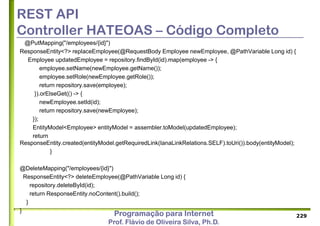 Programação para Internet
Prof. Flávio de Oliveira Silva, Ph.D.
REST API
Controller HATEOAS – Código Completo
@PutMapping("/employees/{id}")
ResponseEntity<?> replaceEmployee(@RequestBody Employee newEmployee, @PathVariable Long id) {
Employee updatedEmployee = repository.findById(id).map(employee -> {
employee.setName(newEmployee.getName());
employee.setRole(newEmployee.getRole());
return repository.save(employee);
}).orElseGet(() -> {
newEmployee.setId(id);
return repository.save(newEmployee);
});
EntityModel<Employee> entityModel = assembler.toModel(updatedEmployee);
return
ResponseEntity.created(entityModel.getRequiredLink(IanaLinkRelations.SELF).toUri()).body(entityModel);
}
@DeleteMapping("/employees/{id}")
ResponseEntity<?> deleteEmployee(@PathVariable Long id) {
repository.deleteById(id);
return ResponseEntity.noContent().build();
}
}
229
 