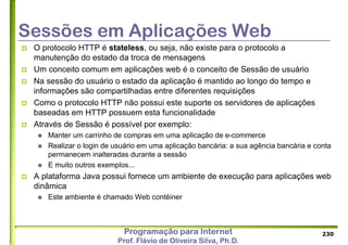 Programação para Internet
Prof. Flávio de Oliveira Silva, Ph.D.
Sessões em Aplicações Web
 O protocolo HTTP é stateless, ou seja, não existe para o protocolo a
manutenção do estado da troca de mensagens
 Um conceito comum em aplicações web é o conceito de Sessão de usuário
 Na sessão do usuário o estado da aplicação é mantido ao longo do tempo e
informações são compartilhadas entre diferentes requisições
 Como o protocolo HTTP não possui este suporte os servidores de aplicações
baseadas em HTTP possuem esta funcionalidade
 Através de Sessão é possível por exemplo:
 Manter um carrinho de compras em uma aplicação de e-commerce
 Realizar o login de usuário em uma aplicação bancária: a sua agência bancária e conta
permanecem inalteradas durante a sessão
 E muito outros exemplos...
 A plataforma Java possui fornece um ambiente de execução para aplicações web
dinâmica
 Este ambiente é chamado Web contêiner
230
 