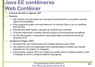 Programação para Internet
Prof. Flávio de Oliveira Silva, Ph.D.
Java EE contêineres
Web Contêiner
 Executa Servlets e páginas JSP
 Servlets
 São classes Java que podem ser chamados dinamicamente e que podem executar
alguma funcionalidade.
 Estes programas podem ser executados em um Servidor Web ou em um contêiner
para Servlets
 Normalmente estão ligados a geração de conteúdo para browsers.
 O Servlet implementa a interface Servlet e possui um funcionamento pré-definido
 Os Servlets recebem e respondem a requisições feitas normalmente através do
protocolo HTTP
 JavaServer Pages (JSP)
 Consistem de uma maneira para criar conteúdo dinâmico para a Web
 Seu objetivo é criar uma separação entre a apresentação e os dados que estarão
presentes em uma página no navegador.
 Normalmente a página JSP é um modelo que contém tanto o conteúdo estático, como
a indicação de como o conteúdo dinâmico será gerado
232
 