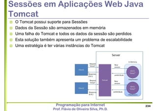Programação para Internet
Prof. Flávio de Oliveira Silva, Ph.D.
Sessões em Aplicações Web Java
Tomcat
 O Tomcat possui suporte para Sessões
 Dados da Sessão são armazenados em memória
 Uma falha do Tomcat e todos os dados da sessão são perdidos
 Esta solução também apresenta um problema de escalabilidade
 Uma estratégia é ter várias instâncias do Tomcat
234
 