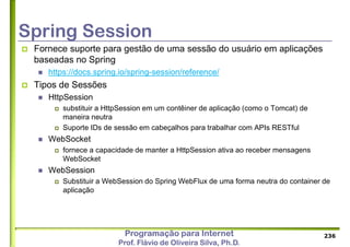 Programação para Internet
Prof. Flávio de Oliveira Silva, Ph.D.
Spring Session
 Fornece suporte para gestão de uma sessão do usuário em aplicações
baseadas no Spring
 https://docs.spring.io/spring-session/reference/
 Tipos de Sessões
 HttpSession
 substituir a HttpSession em um contêiner de aplicação (como o Tomcat) de
maneira neutra
 Suporte IDs de sessão em cabeçalhos para trabalhar com APIs RESTful
 WebSocket
 fornece a capacidade de manter a HttpSession ativa ao receber mensagens
WebSocket
 WebSession
 Substituir a WebSession do Spring WebFlux de uma forma neutra do container de
aplicação
236
 