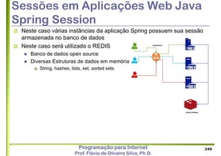 Programação para Internet
Prof. Flávio de Oliveira Silva, Ph.D.
Sessões em Aplicações Web Java
Spring Session
 Neste caso várias instâncias da aplicação Spring possuem sua sessão
armazenada no banco de dados
 Neste caso será utilizado o REDIS
 Banco de dados open source
 Diversas Estruturas de dados em memória
 String, hashes, lists, set, sorted sets
240
 