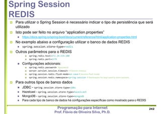 Programação para Internet
Prof. Flávio de Oliveira Silva, Ph.D.
Spring Session
REDIS
 Para utilizar o Spring Session é necessário indicar o tipo de persistência que será
utilizado
 Isto pode ser feito no arquivo “application.properties”
 https://docs.spring.io/spring-boot/docs/current/reference/html/application-properties.html
 No exemplo abaixo a configuração utilizar o banco de dados REDIS
 spring.session.store-type=redis
 Outros parâmetros para o REDIS
 spring.redis.host=172.24.119.180
 spring.redis.port=6379
 Configurações adicionais:
 spring.redis.password= #password
 server.servlet.session.timeout= # Session timeout.
 spring.session.redis.flush-mode=on-save # Sessions flush mode.
 spring.session.redis.namespace=spring:session # Namespace for keys used to store sessions.
 Para outros tipos de banco dados
 JDBC - spring.session.store-type=jdbc
 Hazelcast - spring.session.store-type=hazelcast
 MongoDB - spring.session.store-type=mongodb
 Para cada tipo de banco de dados há configurações específicas como mostrado para o REDIS
242
 
