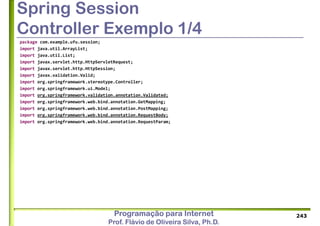 Programação para Internet
Prof. Flávio de Oliveira Silva, Ph.D.
Spring Session
Controller Exemplo 1/4
package com.example.ufu.session;
import java.util.ArrayList;
import java.util.List;
import javax.servlet.http.HttpServletRequest;
import javax.servlet.http.HttpSession;
import javax.validation.Valid;
import org.springframework.stereotype.Controller;
import org.springframework.ui.Model;
import org.springframework.validation.annotation.Validated;
import org.springframework.web.bind.annotation.GetMapping;
import org.springframework.web.bind.annotation.PostMapping;
import org.springframework.web.bind.annotation.RequestBody;
import org.springframework.web.bind.annotation.RequestParam;
243
 