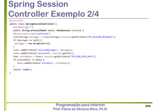 Programação para Internet
Prof. Flávio de Oliveira Silva, Ph.D.
Spring Session
Controller Exemplo 2/4
@Controller
public class SpringSessionController {
@GetMapping("/")
public String process(Model model, HttpSession session) {
@SuppressWarnings("unchecked")
List<String> messages = (List<String>) session.getAttribute("MY_SESSION_MESSAGES");
if (messages == null) {
messages = new ArrayList<>();
}
model.addAttribute("sessionMessages", messages);
model.addAttribute("sessionId", session.getId());
User storedUser = (User) session.getAttribute("SESSION_USER_DATA");
if (storedUser != null) {
model.addAttribute("userData", storedUser);
}
return "index";
}
244
 
