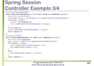 Programação para Internet
Prof. Flávio de Oliveira Silva, Ph.D.
Spring Session
Controller Exemplo 3/4
@PostMapping("/persistMessage")
public String persistMessage(@RequestParam("msg") String msg, HttpSession session) {
@SuppressWarnings("unchecked")
List<String> messages = (List<String>) session.getAttribute("MY_SESSION_MESSAGES");
if (messages == null) {
messages = new ArrayList<>();
session.setAttribute("MY_SESSION_MESSAGES", messages);
}
messages.add(msg);
session.setAttribute("MY_SESSION_MESSAGES", messages);
return "redirect:/";
}
@PostMapping("/login")
public String saveUserData(User user, Model model, HttpSession session) {
@SuppressWarnings("unchecked")
User storedUser = (User) session.getAttribute("SESSION_USER_DATA");
if (storedUser == null) {
session.setAttribute("SESSION_USER_DATA", user);
model.addAttribute("userData", user);
}
else {
model.addAttribute("userData", storedUser);
}
return "redirect:/";
}
245
 