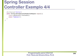 Programação para Internet
Prof. Flávio de Oliveira Silva, Ph.D.
Spring Session
Controller Exemplo 4/4
@PostMapping("/destroy")
public String destroySession(HttpServletRequest request) {
request.getSession().invalidate();
return "redirect:/";
}
}
246
 