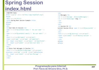 Programação para Internet
Prof. Flávio de Oliveira Silva, Ph.D.
Spring Session
index.html
<!DOCTYPE html>
<html lang="en" xmlns:th="http://www.thymeleaf.org">
<head>
<meta charset="UTF-8">
<title>Spring Boot Session Example</title>
</head>
<body>
<div>
<h2>User Data In Session</h2>
<span th:text="${userData?.name} ?: 'No user name'" />
<br>
<span th:text="${userData?.email} ?: 'No user email'" />
<br>
<form th:action="@{/login}" method="post">
<input name="name" value="name" id="nameField">
<br> <input name="email" value="email" id="emailField">
<br> <input type="submit" value="Save User Data" />
</form>
<div>
<h2>Store Text Messages in Session</h2>
<form th:action="@{/persistMessage}" method="post">
<textarea name="msg" cols="40" rows="2"></textarea>
<br> <input type="submit" value="Save Message" />
</form>
</div>
247
<div>
<h2>Messages</h2>
<ul th:each="message : ${sessionMessages}">
<li th:text="${message}">msg</li>
</ul>
</div>
<div>
<h2>Session ID</h2>
Current Session ID xx <span th:text="${sessionId}" />
</div>
<div>
<form th:action="@{/destroy}" method="post">
<input type="submit" value="Destroy Session" />
</form>
</div>
</body>
</html>
 