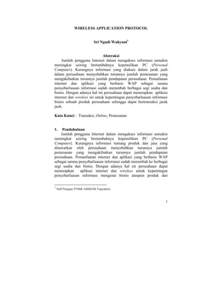 WIRELESS APPLICATION PROTOCOL


                              Sri Ngudi Wahyuni1


                              Abstraksi
     Jumlah pengguna Internet dalam mengakses informasi semakin
meningkat seiring bertambahnya kepemilikan PC (Personal
Computer). Kurangnya informasi yang diakses dalam jarak jauh
dalam perusahaan menyebabkan turunnya jumlah pemesanan yang
mengakibatkan turunnya jumlah pendapatan perusahaan. Pemafaatan
internet dan aplikasi yang berbasis WAP sebagai sarana
penyebarluasan informasi sudah merambah berbagai segi usaha dan
bisnis. Dengan adanya hal ini perusahaan dapat menerapkan aplikasi
internet dan wireless ini untuk kepentingan penyebarluasan informasi
bisnis sebuah produk perusahaan sehingga dapat bertransaksi jarak
jauh.

Kata Kunci : Transaksi, Online, Pemesanan


1.   Pendahuluan
    Jumlah pengguna Internet dalam mengakses informasi semakin
meningkat seiring bertambahnya kepemilikan PC (Personal
Computer). Kurangnya informasi tentang produk dan jasa yang
ditawarkan oleh perusahaan menyebabkan turunnya jumlah
pemesanan yang mengakibatkan turunnya jumlah pendapatan
perusahaan. Pemanfaatan internet dan aplikasi yang berbasis WAP
sebagai sarana penyebarluasan informasi sudah merambah ke berbagai
segi usaha dan bisnis. Dengan adanya hal ini perusahaan dapat
menerapkan      aplikasi internet dan wireless untuk kepentingan
penyebarluasan informasi mengenai bisnis ataupun produk dan

1
    Staff Pengajar STMIK AMIKOM Yogyakarta



                                                                  1
 