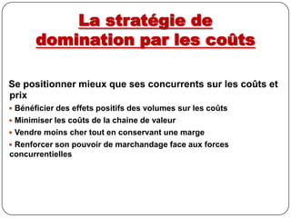 La stratégie de domination par les coûtsSe positionner mieux que ses concurrents sur les coûts et prixBénéficier des effets positifs des volumes sur les coûts Minimiser les coûts de la chaine de valeur Vendre moins cher tout en conservant une marge Renforcer son pouvoir de marchandage face aux forces concurrentielles