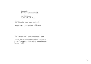 Homework:
           Due Tuesday, September 21

           Mid­Unit Review:
           #2, 3, 4, 5, 6, 7, 9, 10, 11


2a)  The number whose square root is 1.4?

Answer: 1.42 = 1.4 x 1.4 = 2.88.  √2.88 is 1.4




11a) A decimal with a square root between 4 and 8.

Answer: Pick any  decimal between 4 and 8.  Square it.
e.g.  6.12 = 6.1 x 6.1 = 37.21, so 37.21 has a square root 
between 4 and 8.




                                                              12
 