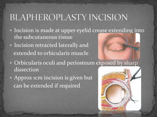  Incision is made at upper eyelid crease extending into
the subcutaneous tissue
 Incision retracted laterally and
extended to orbicularis muscle
 Orbicularis oculi and periosteum exposed by sharp
dissection
 Approx 1cm incision is given but
can be extended if required
 
