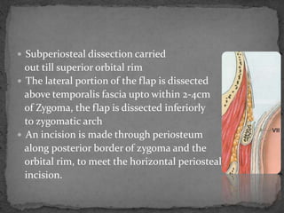  Subperiosteal dissection carried
out till superior orbital rim
 The lateral portion of the flap is dissected
above temporalis fascia upto within 2-4cm
of Zygoma, the flap is dissected inferiorly
to zygomatic arch
 An incision is made through periosteum
along posterior border of zygoma and the
orbital rim, to meet the horizontal periosteal
incision.
 