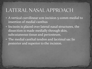  A vertical curvilinear 1cm incision 5-10mm medial to
insertion of medial canthus
 Incisoin is placed over lateral nasal structures, the
dissection is made medially through skin,
subcutaneous tissue and periosteum.
 The medial canthal tendon and lacrimal sac lie
posterior and superior to the incision.
 