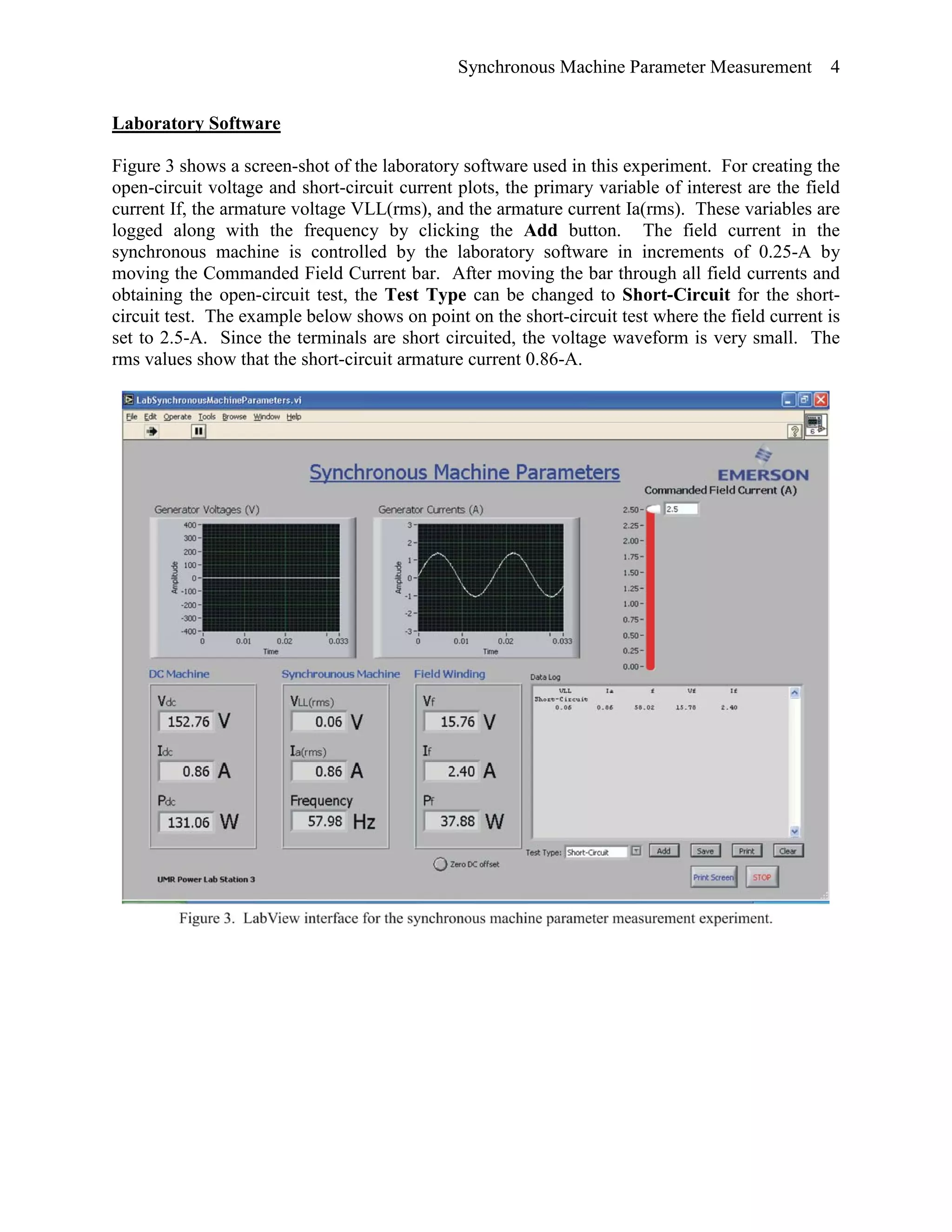 Synchronous Machine Parameter Measurement 4
Laboratory Software
Figure 3 shows a screen-shot of the laboratory software used in this experiment. For creating the
open-circuit voltage and short-circuit current plots, the primary variable of interest are the field
current If, the armature voltage VLL(rms), and the armature current Ia(rms). These variables are
logged along with the frequency by clicking the Add button. The field current in the
synchronous machine is controlled by the laboratory software in increments of 0.25-A by
moving the Commanded Field Current bar. After moving the bar through all field currents and
obtaining the open-circuit test, the Test Type can be changed to Short-Circuit for the short-
circuit test. The example below shows on point on the short-circuit test where the field current is
set to 2.5-A. Since the terminals are short circuited, the voltage waveform is very small. The
rms values show that the short-circuit armature current 0.86-A.
 