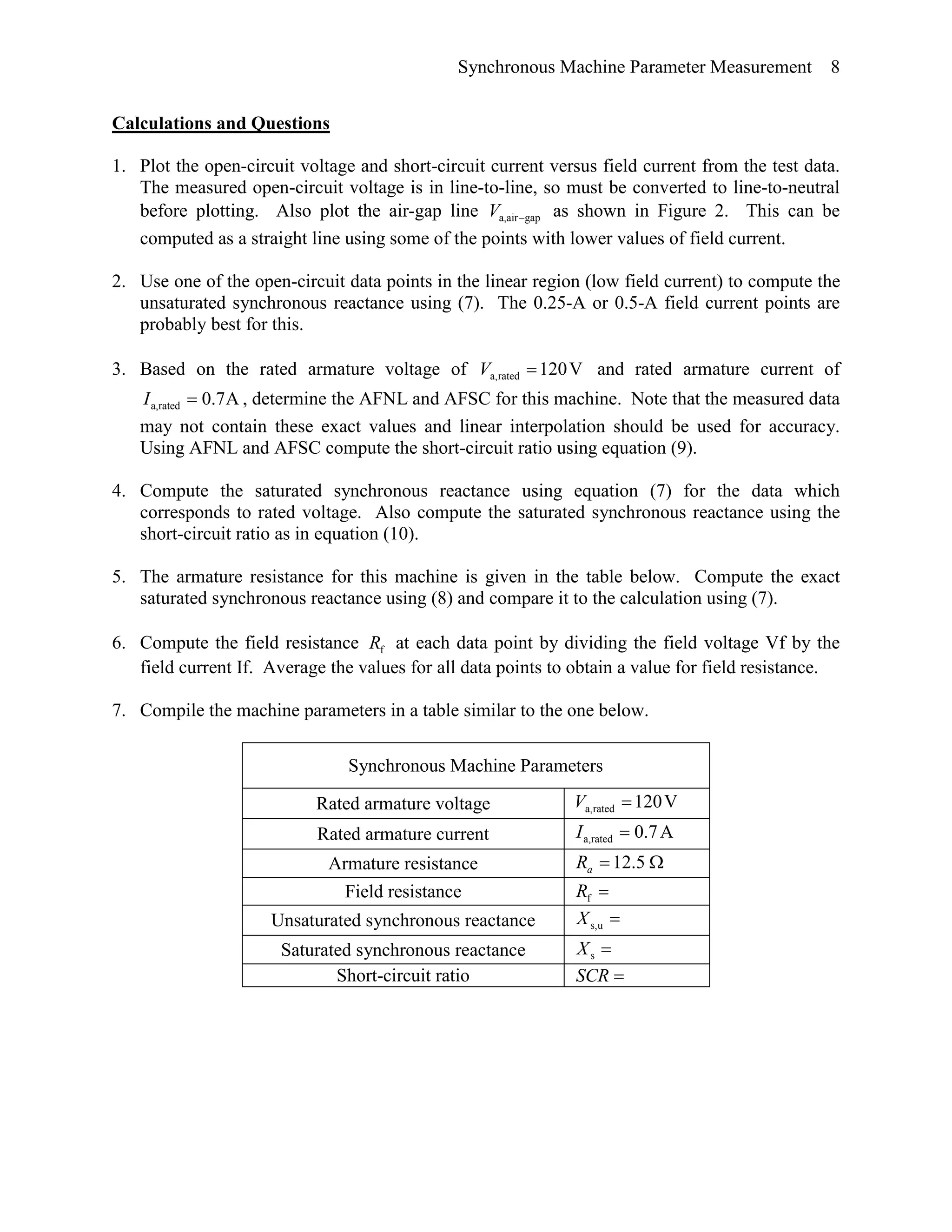 Synchronous Machine Parameter Measurement 8
Calculations and Questions
1. Plot the open-circuit voltage and short-circuit current versus field current from the test data.
The measured open-circuit voltage is in line-to-line, so must be converted to line-to-neutral
before plotting. Also plot the air-gap line gapa,air−V as shown in Figure 2. This can be
computed as a straight line using some of the points with lower values of field current.
2. Use one of the open-circuit data points in the linear region (low field current) to compute the
unsaturated synchronous reactance using (7). The 0.25-A or 0.5-A field current points are
probably best for this.
3. Based on the rated armature voltage of V120rateda, =V and rated armature current of
A7.0rateda, =I , determine the AFNL and AFSC for this machine. Note that the measured data
may not contain these exact values and linear interpolation should be used for accuracy.
Using AFNL and AFSC compute the short-circuit ratio using equation (9).
4. Compute the saturated synchronous reactance using equation (7) for the data which
corresponds to rated voltage. Also compute the saturated synchronous reactance using the
short-circuit ratio as in equation (10).
5. The armature resistance for this machine is given in the table below. Compute the exact
saturated synchronous reactance using (8) and compare it to the calculation using (7).
6. Compute the field resistance fR at each data point by dividing the field voltage Vf by the
field current If. Average the values for all data points to obtain a value for field resistance.
7. Compile the machine parameters in a table similar to the one below.
Synchronous Machine Parameters
Rated armature voltage V120rateda, =V
Rated armature current A7.0rateda, =I
Armature resistance Ω= 5.12aR
Field resistance =fR
Unsaturated synchronous reactance =us,X
Saturated synchronous reactance =sX
Short-circuit ratio =SCR
 