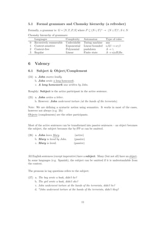5.1 Formal grammars and Chomsky hierarchy (a refresher)
Formally, a grammar is: G = [N, T, P, S] where P ⊆ (N ∪ T )+
→ (N ∪ T )∗
; S ∈ N
Chomsky hierarchy of grammars:
Languages Complexity Automaton Type of rules
0 Recursively enumerable Undecidable Turing machine any
1 Context-sensitive Exponential Linear-bounded αAβ → αγβ
2 Context-free Polynomial pushdown A → γ
3 Regular Linear Finite state A → a|aB|Ba
6 Valency
6.1 Subject  Object/Complement
(24) a. John snores loudly.
b. John wrote a long homework.
c. A long homework was written by John.
Roughly: Subject is the active participant in the active sentence.
(25) a. John writes a letter.
b. However: John underwent torture (at the hands of the terrorists).
Note: We are deﬁning a syntactic notion using semantics. It works in most of the cases,
however not always (e.g. 2b)
Objects (complements) are the other participants.
Most of the active sentences can be transformed into passive sentences – an object becomes
the subject, the subject becomes the by-PP or can be omitted.
(26) a. John loves Mary. (active)
b. Mary is loved by John. (passive)
c. Mary is loved. (passive)
All English sentences (except imperative) have a subject. Many (but not all) have an object.
In some languages (e.g. Spanish), the subject can be omitted if it is understandable from
the context.
The pronoun in tag questions refers to the subject:
(27) a. The boy wrote a book, didn’t he?
b. The girl wrote a book, didn’t she?
c. John underwent torture at the hands of the terrorists, didn’t he?
d. *John underwent torture at the hands of the terrorists, didn’t they?
11
 