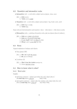 6.2 Transitive and intransitive verbs
• Intransitive verb – a verb with a subject and no objects: sleep, snore
(28) a. John snores.
b. *John snores a book.
• Transitive verb – a verb with a subject and an object: buy, brush, write, catch
(29) a. John buys a candy.
b. *John buys.
Some verbs are both intransitive and transitive: dance – John dances × John dances samba.
• Ditransitive verbs – a subclass of transitive verbs, take two objects (direct  indirect).
(30) a. John give a book to his friend.
b. John gives his friend a nice book.
c. A nice book is given to Mary by John.
d. Mary is given a nice book by John.
6.3 Form
Typical realization of subjects and objects:
• Noun phrase (NP)
(31) a. The cat caught the mouse.
b. He goes to Chicago.
• A sentence (S)
(32) a. That I lost the tickets annoys me.
b. I know that this is true.
6.4 How to know what is what?
6.4.1 Word order
English:
• declarative sentences – subject goes before the verb, object after it:
A small dog chases a big cat. Subj V Obj
• interrogative sentences – subject after the auxiliary verb, object after the verb:
Does a small dog chase a big cat? Aux Subj V Obj
12
 