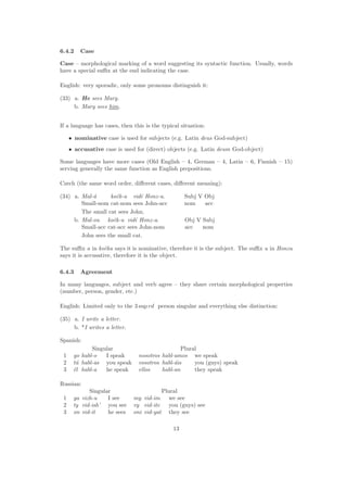 6.4.2 Case
Case – morphological marking of a word suggesting its syntactic function. Usually, words
have a special suﬃx at the end indicating the case.
English: very sporadic, only some pronouns distinguish it:
(33) a. He sees Mary.
b. Mary sees him.
If a language has cases, then this is the typical situation:
• nominative case is used for subjects (e.g. Latin deus God-subject)
• accusative case is used for (direct) objects (e.g. Latin deum God-object)
Some languages have more cases (Old English – 4, German – 4, Latin – 6, Finnish – 15)
serving generally the same function as English prepositions.
Czech (the same word order, diﬀerent cases, diﬀerent meaning):
(34) a. Mal-´a
Small-nom
koˇck-a
cat-nom
vid´ı
sees
Honz-u.
John-acc
Subj V Obj
nom acc
The small cat sees John.
b. Mal-ou
Small-acc
koˇck-u
cat-acc
vid´ı
sees
Honz-a.
John-nom
Obj V Subj
acc nom
John sees the small cat.
The suﬃx a in koˇcka says it is nominative, therefore it is the subject. The suﬃx u in Honzu
says it is accusative, therefore it is the object.
6.4.3 Agreement
In many languages, subject and verb agree – they share certain morphological properties
(number, person, gender, etc.)
English: Limited only to the 3 sup rd person singular and everything else distinction:
(35) a. I write a letter.
b. *I writes a letter.
Spanish:
Singular Plural
1 yo habl-o I speak nosotros habl-amos we speak
2 t´u habl-as you speak vosotros habl-´ais you (guys) speak
3 ´el habl-a he speak ellos habl-an they speak
Russian:
Singular Plural
1 ya vizh-u I see my vid-im we see
2 ty vid-ish’ you see vy vid-ite you (guys) see
3 on vid-it he sees oni vid-yat they see
13
 