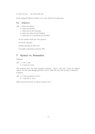on vid-el he saw ona vid-ela she saw
Some languages (Bantu in Africa, etc.) have object-verb agreement.
6.5 Adjuncts
(36) a. John eats [often].
b. John eats [loudly].
c. John eats [in the morning].
d. John eats [when he gets hungry].
e. John eats [in a restaurant] [on Sunday].
• Can combine with any verb (mostly)
• Can be repeated
• Have meaning on their own
• Usually expressed by adverbs, PPs
7 Syntax vs. Semantics
Compare:
(37) a. I ate a cake.
b. I entered a room.
The sentences have the same syntactic structure – both a cake and a room are (direct)
objects, but the cake disappeared after I ate it, while the room did not after I entered it.
Compare:
(38) a. I took my friend to Tesco.
b. I took D5 to Tesco.
Both my friend and D5 are (direct) objects, but ...
14
 