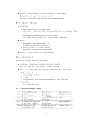 • semantics – usually describes an action, a process or a state of being
But: problem with some verbs (know, remember)
But: hard to distinguish from nouns describing actions (a thump)
2.1.3 Adjectives (A, Adj)
• morphology:
1. form comparative and superlative forms:
cool – cooler – coolest, successful – more successful – most successful, good – better
– best
2. many can be changed into adverbs by the -ly suﬃx:
sad – sadly, funny – funnily, nice – nicely, beautiful – beautifully
• syntax:
1. Can modify a noun: Determiner N
a tall man, a cool day, a wonderful trip
2. Can be modiﬁed by an adverb: Adverb
very clever, extremely clever, unusually hot
• semantics – usually describes a quality or attribute
2.1.4 Adverbs (Adv)
quickly, soon, morally, today, here, very, before
• morphology – often formed from adjectives by the -ly suﬃx.
But: good – well, fast – fast, friendly – friendly, eastward
• syntax – can modify verbs (hence ad-verbs), adjectives & often other adverbs.
1. V or V
stop abruptly, usually eat
2. Adj
amazingly cheap, very bad (very cannot modify a verb), quite nice
3. Adv
very quickly, quite soon
2.1.5 Summary of open classes
Typical Morphology Typical Syntax Typical Semantics
Noun plural D (Adj) thing, person, place
house – houses the big house
Verb tenses, . . . combines with an Aux action
walk – walked would walk
Adj comparative, superlative D N quality, property
big – bigger – biggest the big house
Adverb often has -ly suﬃx modiﬁes V, Adj, Adv manner, degree, . . .
really, but: well a really big house
3
 