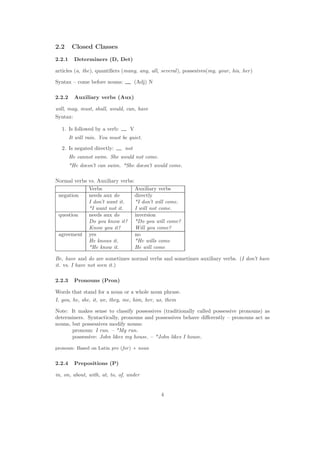 2.2 Closed Classes
2.2.1 Determiners (D, Det)
articles (a, the), quantiﬁers (many, any, all, several), possesives(my, your, his, her)
Syntax – come before nouns: (Adj) N
2.2.2 Auxiliary verbs (Aux)
will, may, must, shall, would, can, have
Syntax:
1. Is followed by a verb: V
It will rain. You must be quiet.
2. Is negated directly: not
He cannot swim. She would not come.
*He doesn’t can swim. *She doesn’t would come.
Normal verbs vs. Auxiliary verbs:
Verbs Auxiliary verbs
negation needs aux do directly
I don’t want it. *I don’t will come.
*I want not it. I will not come.
question needs aux do inversion
Do you know it? *Do you will come?
Know you it? Will you come?
agreement yes no
He knows it. *He wills come
*He know it. He will come
Be, have and do are sometimes normal verbs and sometimes auxiliary verbs. (I don’t have
it. vs. I have not seen it.)
2.2.3 Pronouns (Pron)
Words that stand for a noun or a whole noun phrase.
I, you, he, she, it, we, they, me, him, her, us, them
Note: It makes sense to classify possessives (traditionally called possessive pronouns) as
determiners. Syntactically, pronouns and possessives behave diﬀerently – pronouns act as
nouns, but possessives modify nouns:
pronoun: I run. – *My run.
possessive: John likes my house. – *John likes I house.
pronoun: Based on Latin pro (for) + noun
2.2.4 Prepositions (P)
in, on, about, with, at, to, of, under
4
 