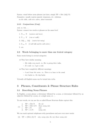 Syntax: stand before noun phrases (see later, simply NP = Det (Adj) N)
Semantics: usually express spacial, temporary, etc. relations.
on the table, with nice colors, about mammals
2.2.5 Conjunctions (Conj)
and, or, but, . . .
Syntax: connect two words or phrases on the same level
1. N N (women and men)
2. V V (run or walk)
3. Adj Adj (warm but rainy)
4. S S (I will talk and he will write.)
5. etc.
2.3 Words belonging to more than one lexical category
Some words belong to several categories:
• They have similar meaning:
– She talks very much. vs. She is giving three talks.
– It’s cold. vs. I got a cold.
• They have completely diﬀerent meanings:
– I can’t bear the noise. vs. There is a bear in the wood.
– tree barks vs. the dog barks
Virtually all English nouns can be turned into verbs.
3 Phrases, Constituents & Phrase Structure Rules
3.1 Describing Noun Phrases
In English, a noun phrase a determiner followed by a noun, or determiner followed by an
adjective followed by a noun, or a single noun, or . . .
To save words, we can use the so called Phrase Structure Rules capture this:
(1)
a. NP → Det N the cat
b. NP → Det A N those noisy cats
c. NP → N cats
d. NP → A N noisy cats
We can mark optional subphrases with parentheses and save even more words:
(2) NP → (Det) (A) N cats, noisy cats, the cat, those noisy cats
5
 
