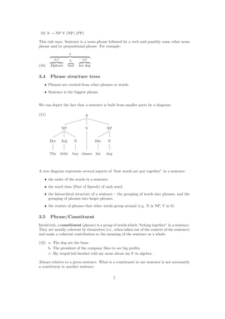 (9) S → NP V (NP) (PP)
This rule says: Sentence is a noun phrase followed by a verb and possibly some other noun
phrase and/or prepositional phrase. For example:
(10)
S
NP
Alphons
V
saw
NP
his dog
3.4 Phrase structure trees
• Phrases are created from other phrases or words.
• Sentence is the biggest phrase.
We can depict the fact that a sentence is built from smaller parts by a diagram:
(11) S
NP V NP
Det Adj N Det N
The little boy chases his dog
A tree diagram represents several aspects of “how words are put together” in a sentence:
• the order of the words in a sentence.
• the word class (Part of Speech) of each word.
• the hierarchical structure of a sentence – the grouping of words into phrases, and the
grouping of phrases into larger phrases.
• the centers of phrases that other words group around (e.g. N in NP, V in S)
3.5 Phrase/Constituent
Intuitively, a constituent (phrase) is a group of words which “belong together” in a sentence.
They are usually coherent by themselves (i.e., when taken out of the context of the sentence)
and make a coherent contribution to the meaning of the sentence as a whole.
(12) a. The dog ate the bone.
b. The president of the company likes to see big proﬁts.
c. My stupid kid brother told my mom about my F in algebra.
Always relative to a given sentence. What is a constituent in one sentence is not necessarily
a constituent in another sentence.
7
 