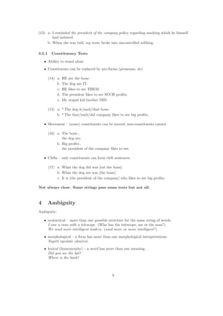 (13) a. I reminded the president of the company policy regarding smoking which he himself
had instated.
b. When she was told, my mom broke into uncontrolled sobbing.
3.5.1 Constituency Tests
• Ability to stand alone
• Constituents can be replaced by pro-forms (pronouns, do)
(14) a. HE ate the bone.
b. The dog ate IT.
c. HE likes to see THEM.
d. The president likes to see SUCH proﬁts.
e. My stupid kid brother DID.
(15) a. * The dog it/such/that bone.
b. * The that/such/did company likes to see big proﬁts.
• Movement – (some) constituents can be moved, non-constituents cannot.
(16) a. The bone ,
the dog ate.
b. Big proﬁts ,
the president of the company likes to see.
• Clefts – only constituents can form cleft sentences
(17) a. What the dog did was [eat the bone].
b. What the dog ate was [the bone].
c. It is [the president of the company] who likes to see big proﬁts.
Not always clear. Some strings pass some tests but not all.
4 Ambiguity
Ambiguity:
• syntactical – more than one possible structure for the same string of words.
I saw a man with a telescope. (Who has the telescope, me or the man?)
We need more intelligent leaders. (need more or more intelligent?)
• morphological – a form has more than one morphological interpretations
Napˇet´ı vyvolalo zdraˇzen´ı.
• lexical (homonymity) – a word has more than one meaning.
Did you see the bat?
Where is the bank?
8
 